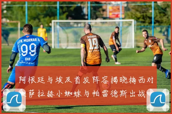 阿根廷与埃及首发阵容揭晓梅西对决萨拉赫小蜘蛛与帕雷德斯出战
